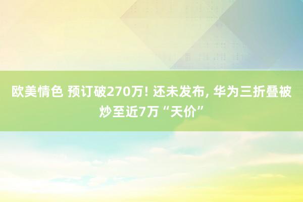 欧美情色 预订破270万! 还未发布， 华为三折叠被炒至近7万“天价”