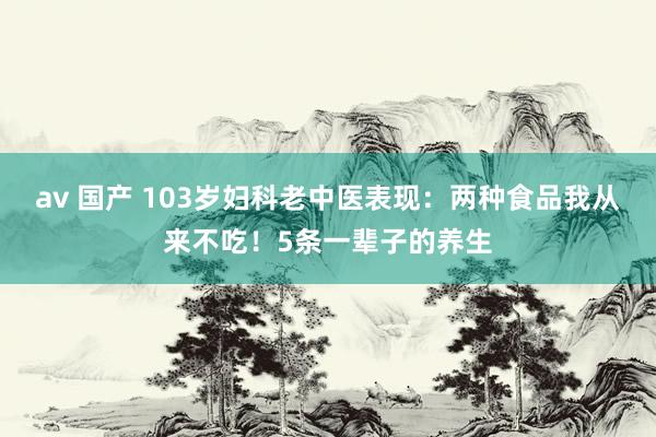 av 国产 103岁妇科老中医表现：两种食品我从来不吃！5条一辈子的养生