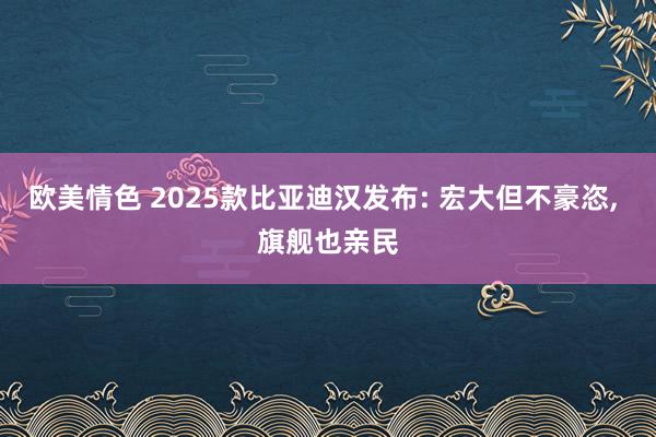 欧美情色 2025款比亚迪汉发布: 宏大但不豪恣， 旗舰也亲民