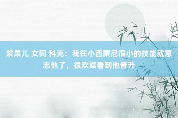 浆果儿 女同 科克：我在小西蒙尼很小的技能就意志他了，很欢娱看到他晋升