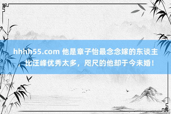 hhhh55.com 他是章子怡最念念嫁的东谈主，比汪峰优秀太多，咫尺的他却于今未婚！