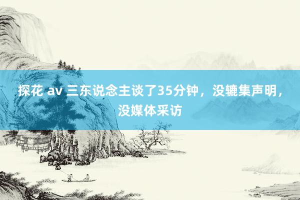 探花 av 三东说念主谈了35分钟，没辘集声明，没媒体采访