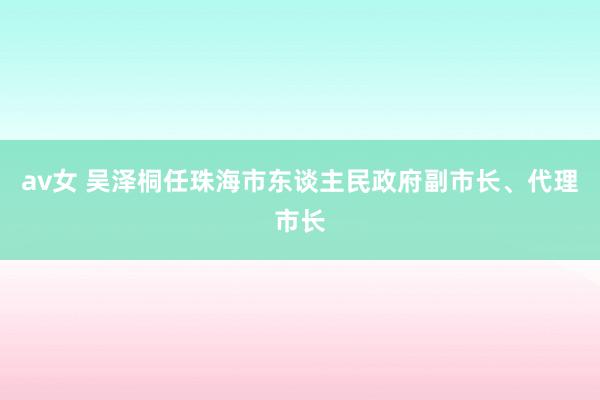 av女 吴泽桐任珠海市东谈主民政府副市长、代理市长