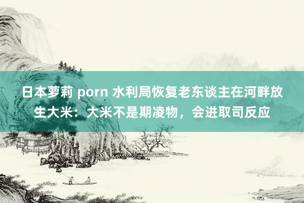 日本萝莉 porn 水利局恢复老东谈主在河畔放生大米：大米不是期凌物，会进取司反应