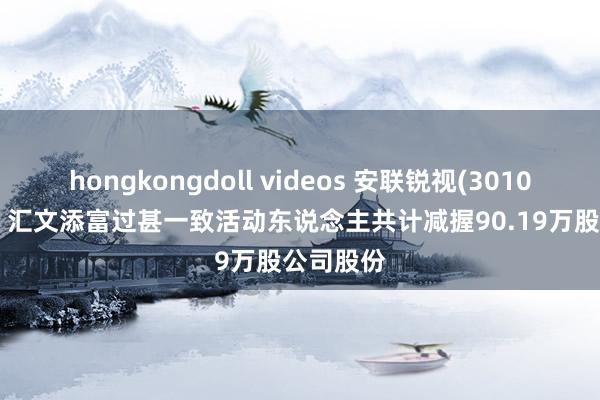 hongkongdoll videos 安联锐视(301042.SZ)：汇文添富过甚一致活动东说念主共计减握90.19万股公司股份