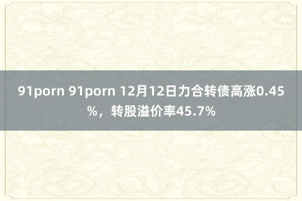 91porn 91porn 12月12日力合转债高涨0.45%，转股溢价率45.7%