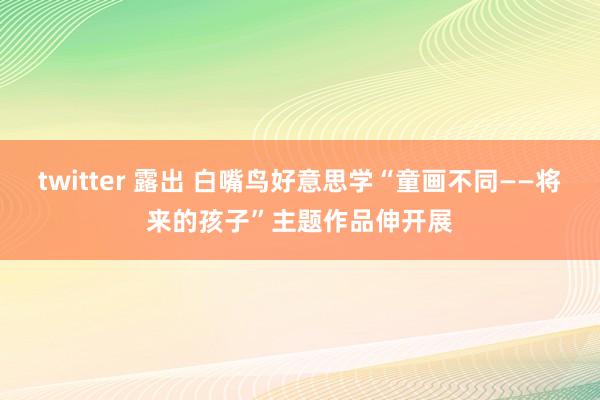 twitter 露出 白嘴鸟好意思学“童画不同——将来的孩子”主题作品伸开展