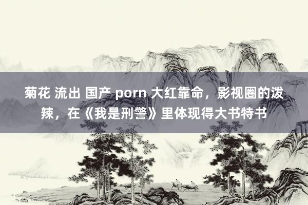 菊花 流出 国产 porn 大红靠命，影视圈的泼辣，在《我是刑警》里体现得大书特书