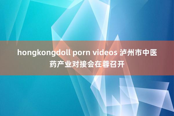 hongkongdoll porn videos 泸州市中医药产业对接会在蓉召开