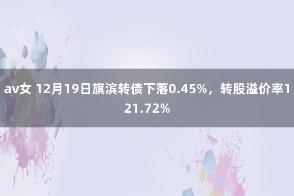 av女 12月19日旗滨转债下落0.45%，转股溢价率121.72%