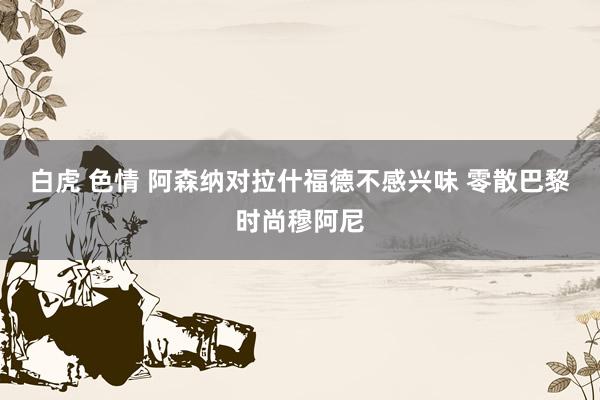 白虎 色情 阿森纳对拉什福德不感兴味 零散巴黎时尚穆阿尼