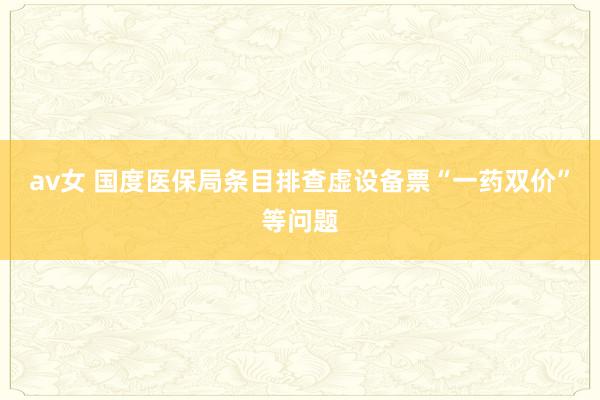 av女 国度医保局条目排查虚设备票“一药双价”等问题