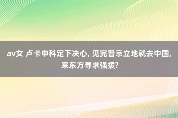 av女 卢卡申科定下决心， 见完普京立地就去中国， 来东方寻求强援?