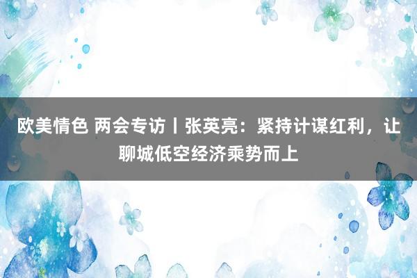 欧美情色 两会专访丨张英亮：紧持计谋红利，让聊城低空经济乘势而上