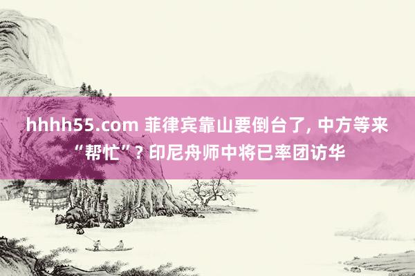 hhhh55.com 菲律宾靠山要倒台了， 中方等来“帮忙”? 印尼舟师中将已率团访华