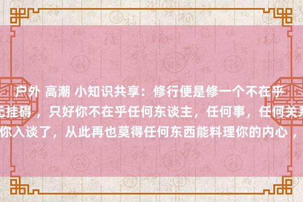 户外 高潮 小知识共享：修行便是修一个不在乎 ，便是佛家说：1. 心无挂碍 ，只好你不在乎任何东谈主，任何事，任何关系 ，那就阐扬你入谈了，从此再也莫得任何东西能料理你的内心 ，再也莫得任何东谈主能走进你的心里 。...