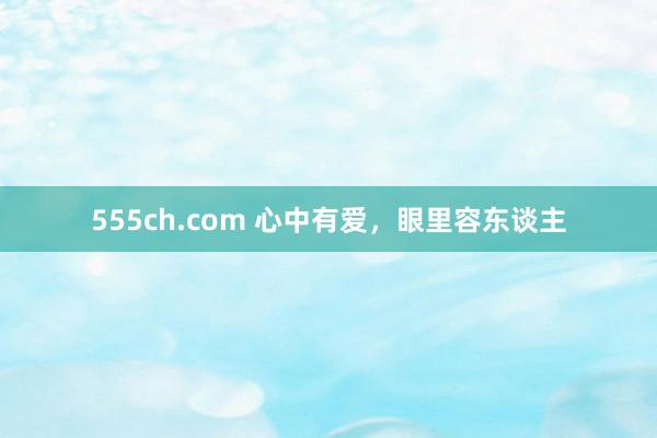 555ch.com 心中有爱，眼里容东谈主