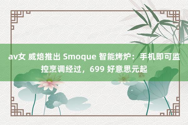 av女 威焙推出 Smoque 智能烤炉：手机即可监控烹调经过，699 好意思元起