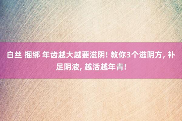 白丝 捆绑 年齿越大越要滋阴! 教你3个滋阴方， 补足阴液， 越活越年青!