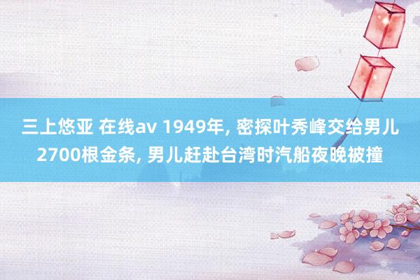 三上悠亚 在线av 1949年， 密探叶秀峰交给男儿2700根金条， 男儿赶赴台湾时汽船夜晚被撞