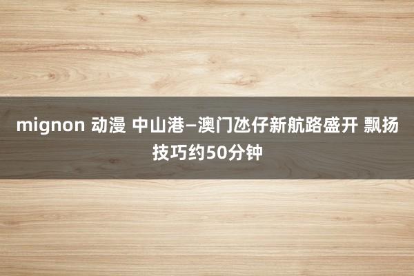 mignon 动漫 中山港—澳门氹仔新航路盛开 飘扬技巧约50分钟