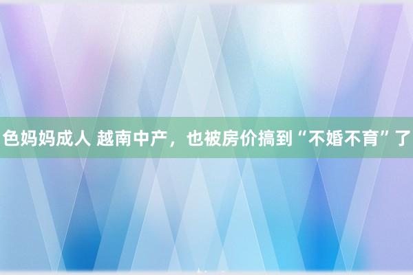 色妈妈成人 越南中产，也被房价搞到“不婚不育”了