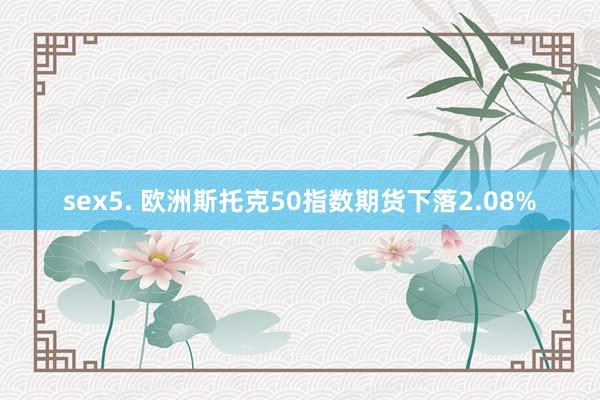 sex5. 欧洲斯托克50指数期货下落2.08%