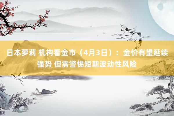 日本萝莉 机构看金市（4月3日）：金价有望延续强势 但需警惕短期波动性风险