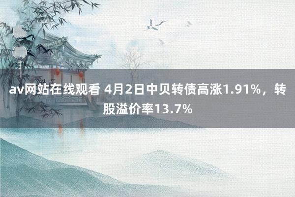 av网站在线观看 4月2日中贝转债高涨1.91%，转股溢价率13.7%
