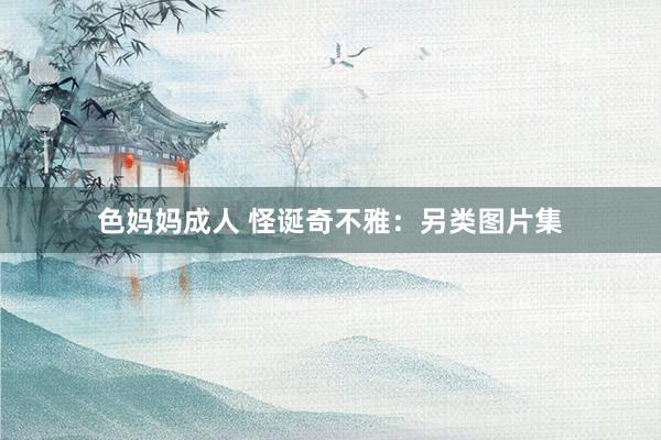 色妈妈成人 怪诞奇不雅：另类图片集
