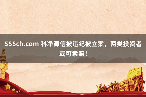 555ch.com 科净源信披违纪被立案，两类投资者或可索赔！